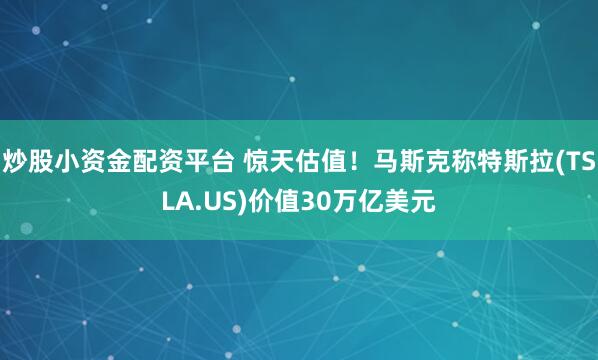 炒股小资金配资平台 惊天估值！马斯克称特斯拉(TSLA.US)价值30万亿美元