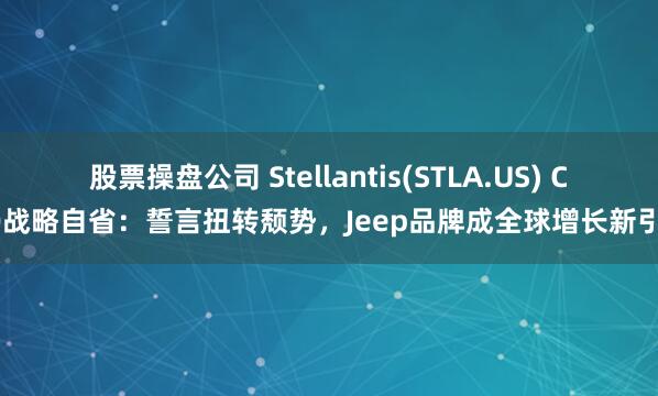 股票操盘公司 Stellantis(STLA.US) CEO战略自省：誓言扭转颓势，Jeep品牌成全球增长新引擎