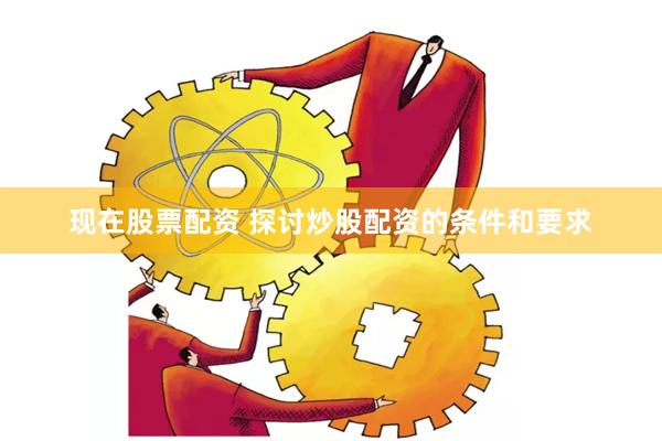 现在股票配资 探讨炒股配资的条件和要求