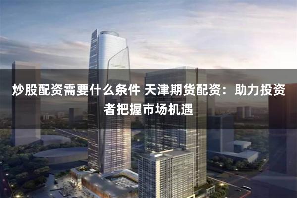 炒股配资需要什么条件 天津期货配资：助力投资者把握市场机遇