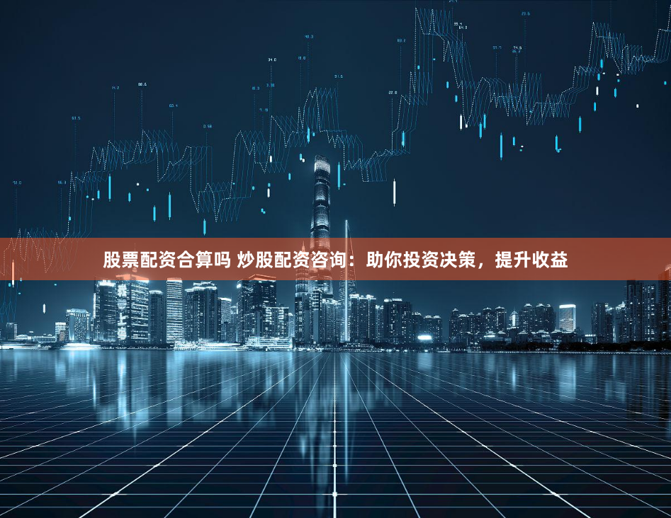 股票配资合算吗 炒股配资咨询：助你投资决策，提升收益
