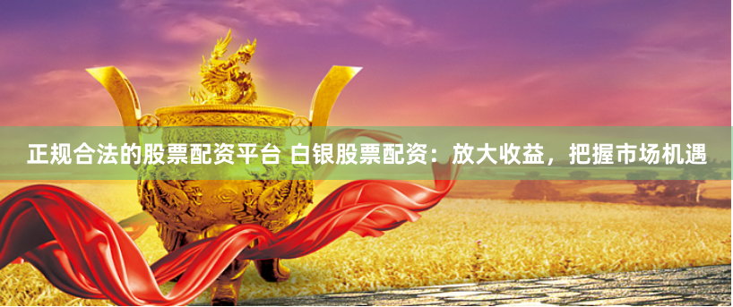 正规合法的股票配资平台 白银股票配资：放大收益，把握市场机遇