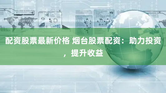 配资股票最新价格 烟台股票配资：助力投资，提升收益