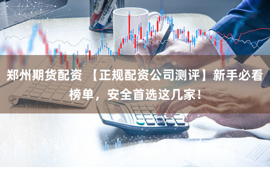 郑州期货配资 【正规配资公司测评】新手必看榜单，安全首选这几家！