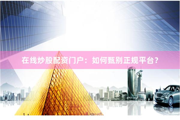 在线炒股配资门户：如何甄别正规平台？